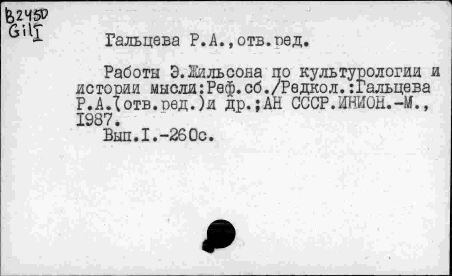 ﻿&2Ч5Р 6'ЛТ
Гальцева Р.А.,отв.вед.
Работы Э.Жильсона по культурологии и истории мысли:Реф.сб./Редкол.:Гальцева Р.АДотв.оед.)и др.;АН СССР.ИНИОН.-М., 1987.
Выл.I.-260с.